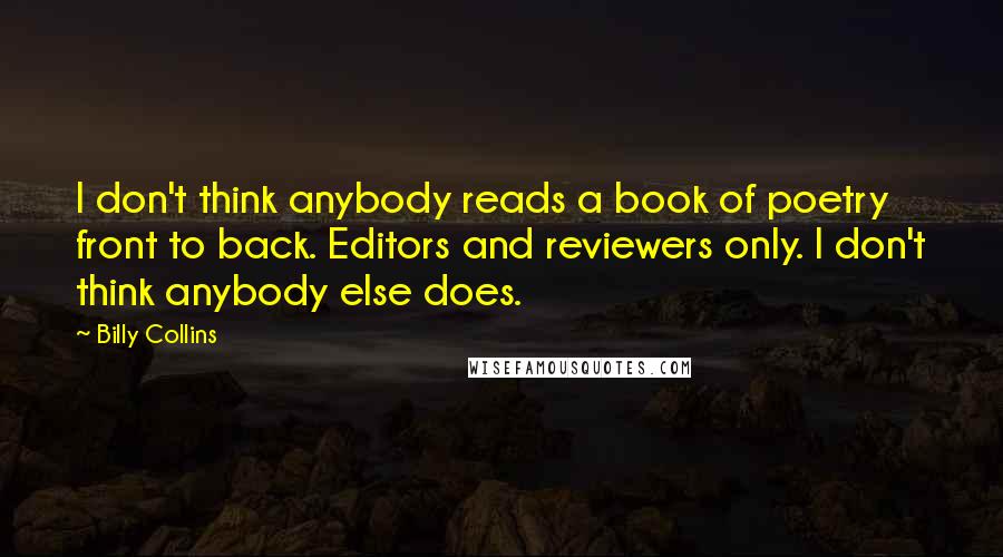 Billy Collins Quotes: I don't think anybody reads a book of poetry front to back. Editors and reviewers only. I don't think anybody else does.