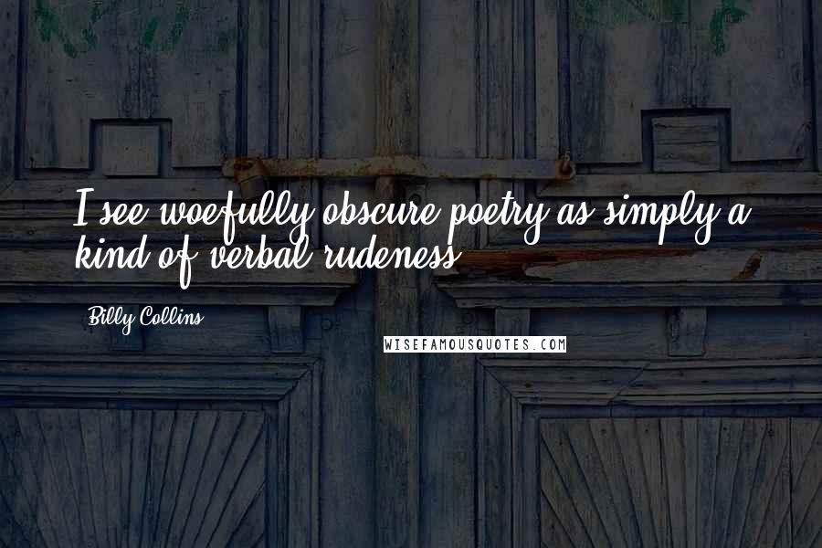 Billy Collins Quotes: I see woefully obscure poetry as simply a kind of verbal rudeness.