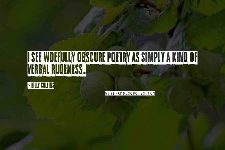 Billy Collins Quotes: I see woefully obscure poetry as simply a kind of verbal rudeness.