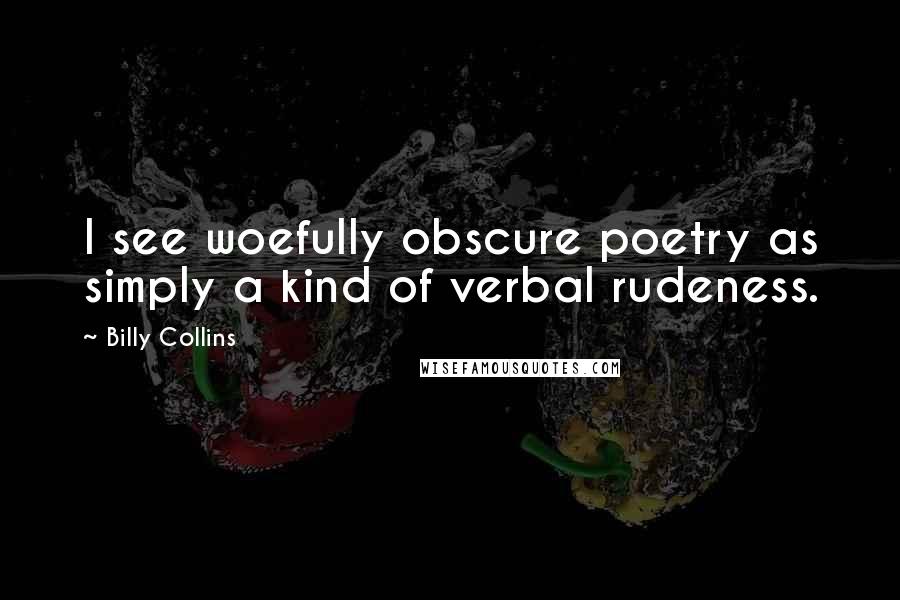 Billy Collins Quotes: I see woefully obscure poetry as simply a kind of verbal rudeness.