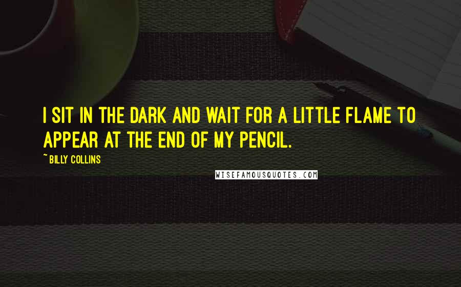 Billy Collins Quotes: I sit in the dark and wait for a little flame to appear at the end of my pencil.