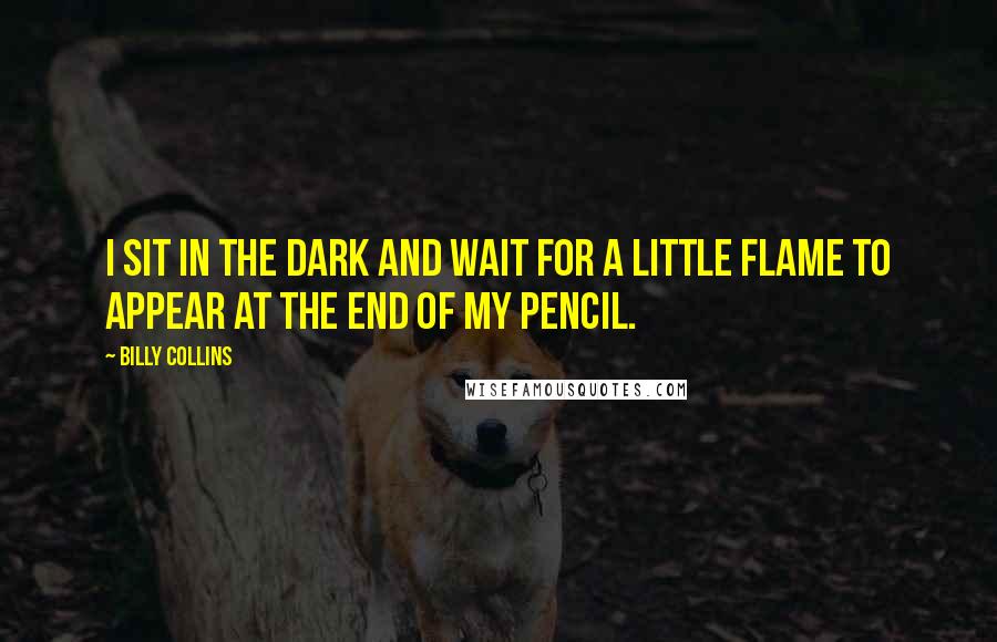 Billy Collins Quotes: I sit in the dark and wait for a little flame to appear at the end of my pencil.