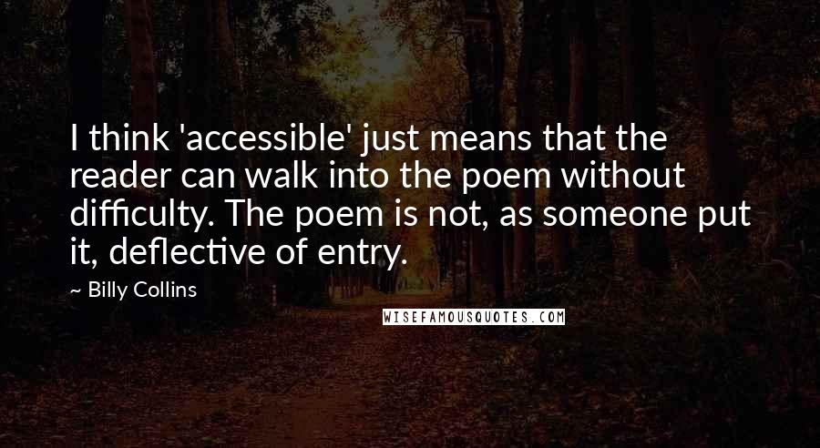 Billy Collins Quotes: I think 'accessible' just means that the reader can walk into the poem without difficulty. The poem is not, as someone put it, deflective of entry.