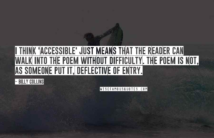 Billy Collins Quotes: I think 'accessible' just means that the reader can walk into the poem without difficulty. The poem is not, as someone put it, deflective of entry.