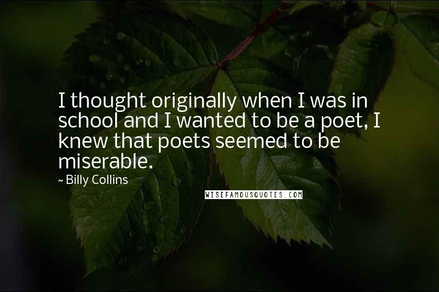 Billy Collins Quotes: I thought originally when I was in school and I wanted to be a poet, I knew that poets seemed to be miserable.