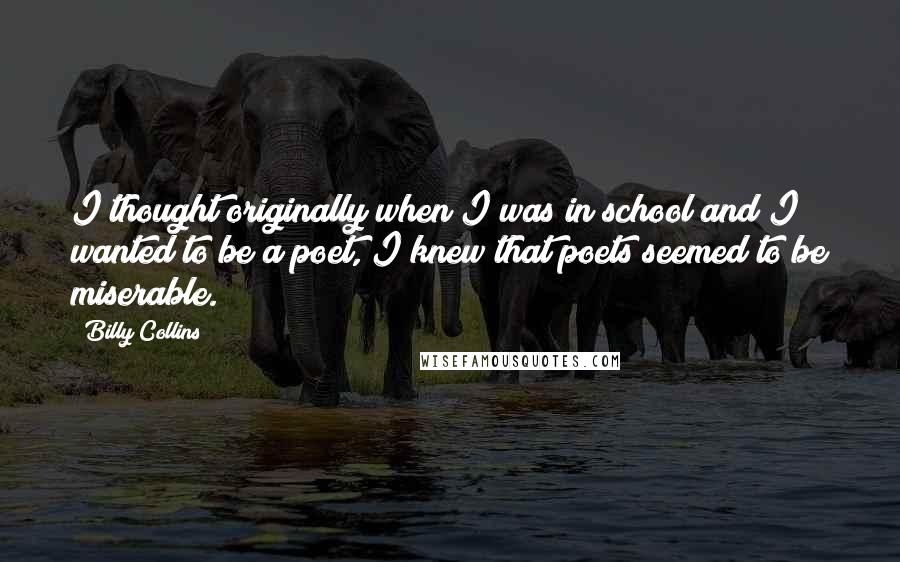 Billy Collins Quotes: I thought originally when I was in school and I wanted to be a poet, I knew that poets seemed to be miserable.