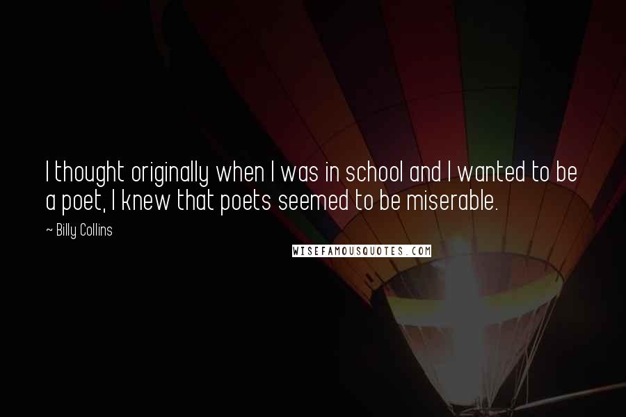 Billy Collins Quotes: I thought originally when I was in school and I wanted to be a poet, I knew that poets seemed to be miserable.
