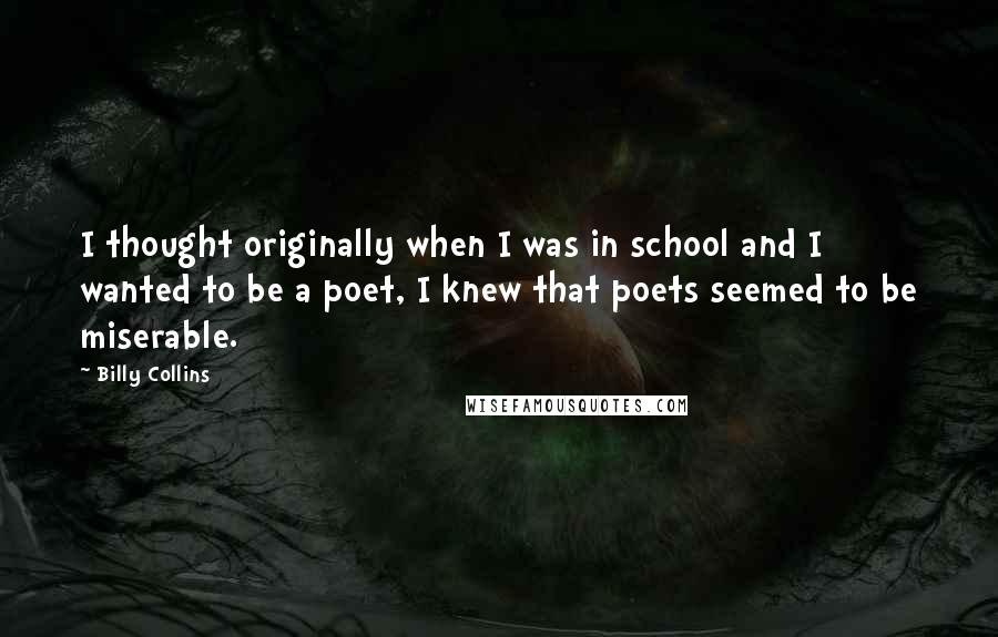 Billy Collins Quotes: I thought originally when I was in school and I wanted to be a poet, I knew that poets seemed to be miserable.