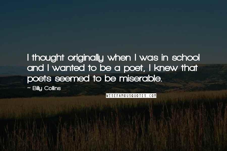 Billy Collins Quotes: I thought originally when I was in school and I wanted to be a poet, I knew that poets seemed to be miserable.