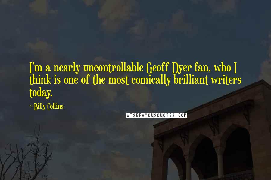 Billy Collins Quotes: I'm a nearly uncontrollable Geoff Dyer fan, who I think is one of the most comically brilliant writers today.