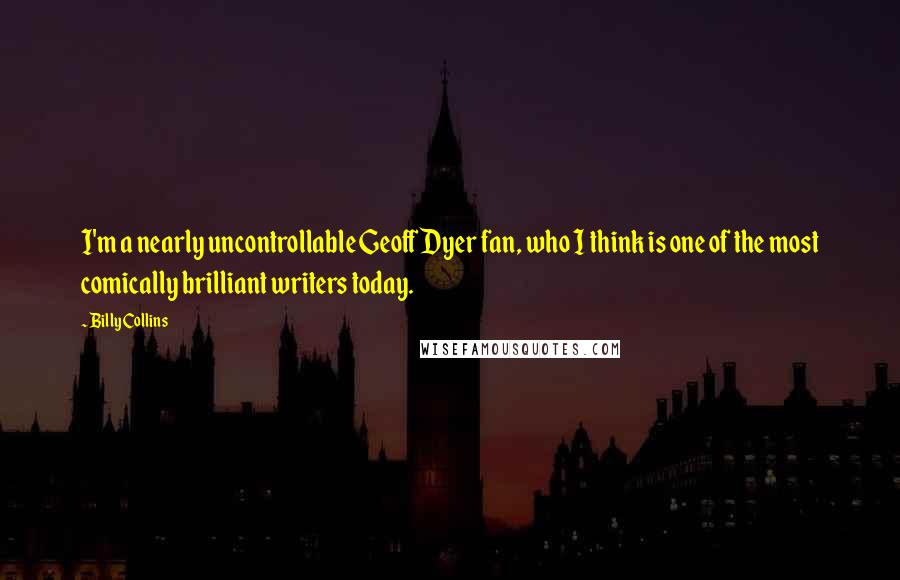 Billy Collins Quotes: I'm a nearly uncontrollable Geoff Dyer fan, who I think is one of the most comically brilliant writers today.