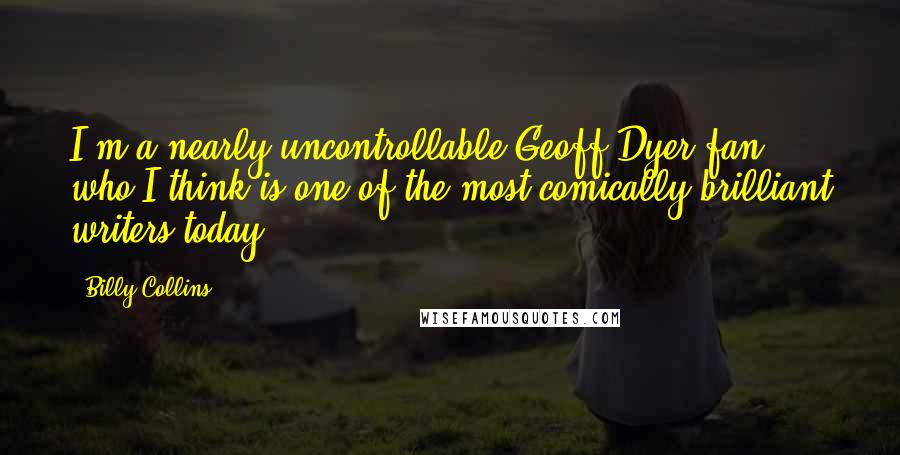 Billy Collins Quotes: I'm a nearly uncontrollable Geoff Dyer fan, who I think is one of the most comically brilliant writers today.