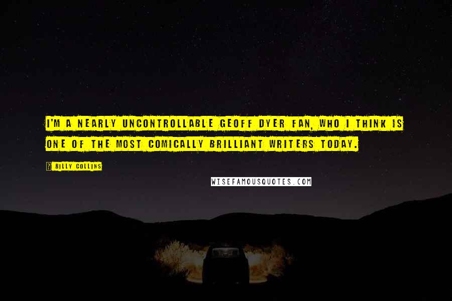 Billy Collins Quotes: I'm a nearly uncontrollable Geoff Dyer fan, who I think is one of the most comically brilliant writers today.