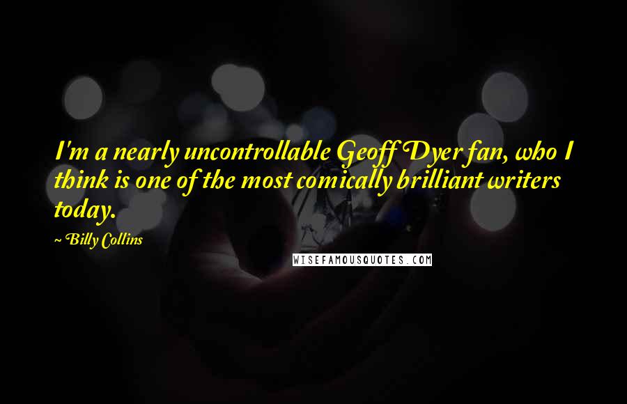 Billy Collins Quotes: I'm a nearly uncontrollable Geoff Dyer fan, who I think is one of the most comically brilliant writers today.