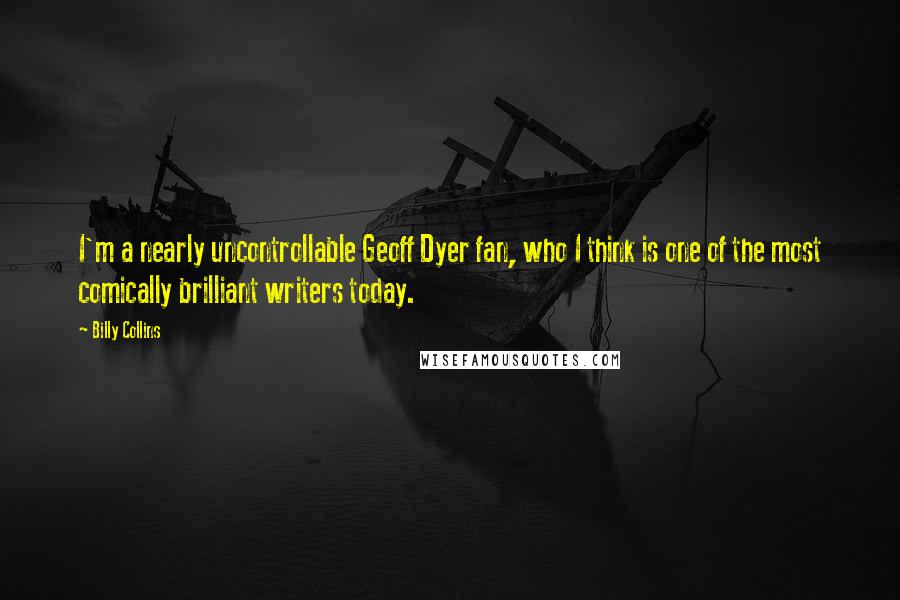 Billy Collins Quotes: I'm a nearly uncontrollable Geoff Dyer fan, who I think is one of the most comically brilliant writers today.