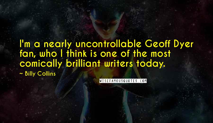 Billy Collins Quotes: I'm a nearly uncontrollable Geoff Dyer fan, who I think is one of the most comically brilliant writers today.