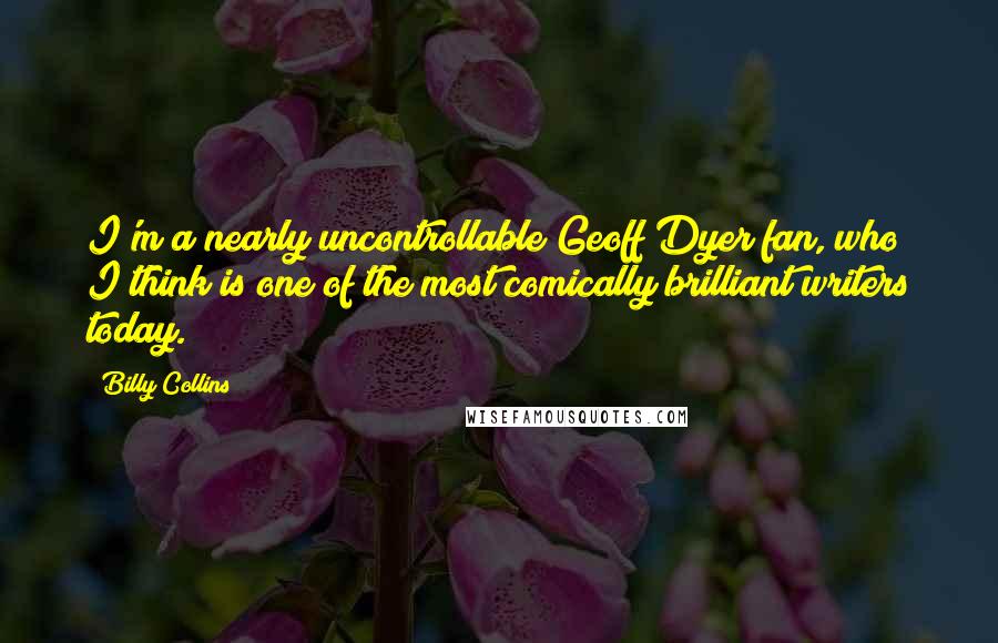 Billy Collins Quotes: I'm a nearly uncontrollable Geoff Dyer fan, who I think is one of the most comically brilliant writers today.