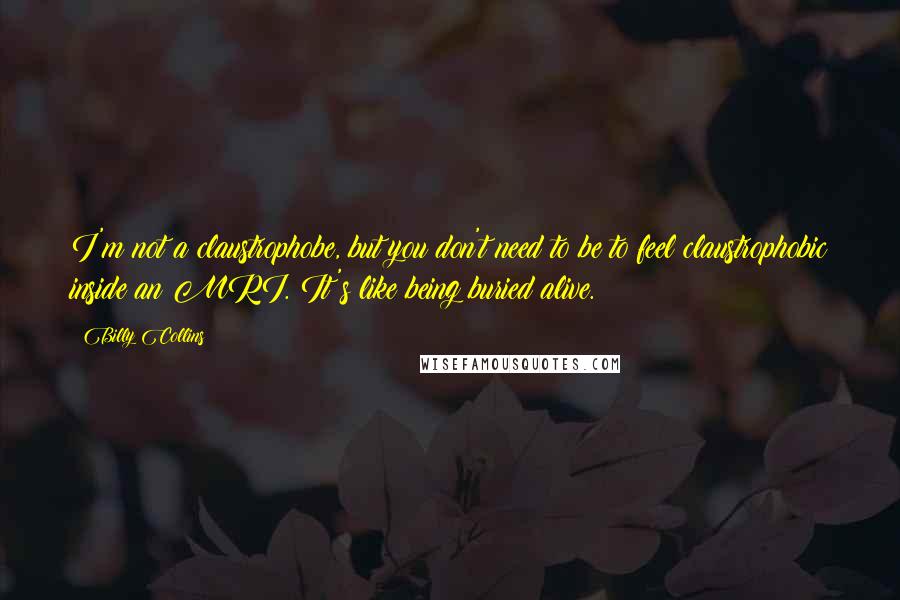 Billy Collins Quotes: I'm not a claustrophobe, but you don't need to be to feel claustrophobic inside an MRI. It's like being buried alive.