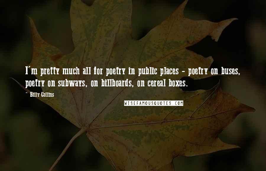 Billy Collins Quotes: I'm pretty much all for poetry in public places - poetry on buses, poetry on subways, on billboards, on cereal boxes.