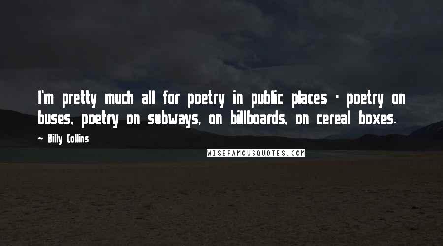 Billy Collins Quotes: I'm pretty much all for poetry in public places - poetry on buses, poetry on subways, on billboards, on cereal boxes.