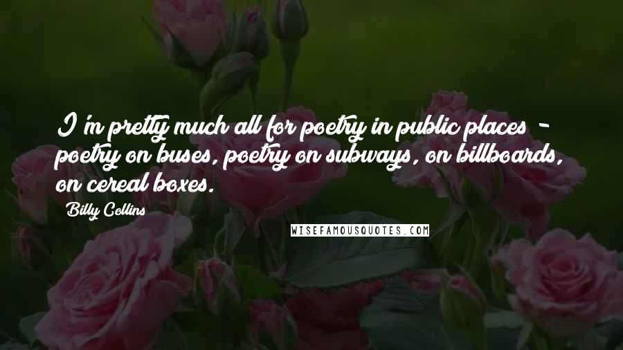 Billy Collins Quotes: I'm pretty much all for poetry in public places - poetry on buses, poetry on subways, on billboards, on cereal boxes.