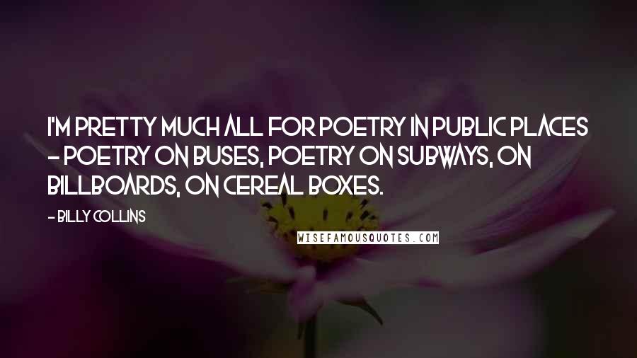 Billy Collins Quotes: I'm pretty much all for poetry in public places - poetry on buses, poetry on subways, on billboards, on cereal boxes.