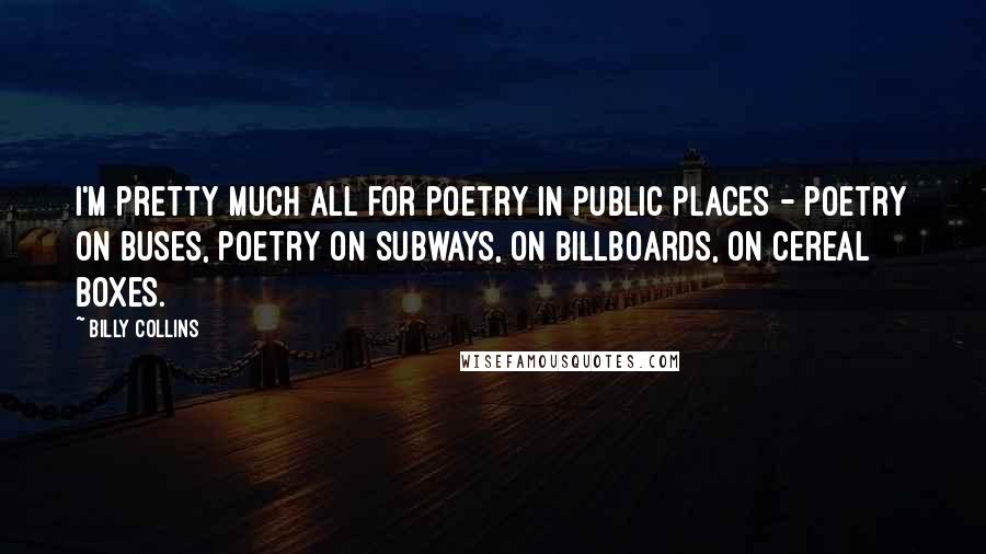 Billy Collins Quotes: I'm pretty much all for poetry in public places - poetry on buses, poetry on subways, on billboards, on cereal boxes.