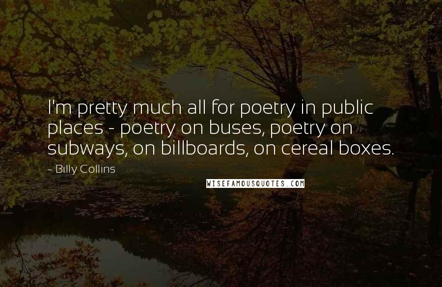 Billy Collins Quotes: I'm pretty much all for poetry in public places - poetry on buses, poetry on subways, on billboards, on cereal boxes.