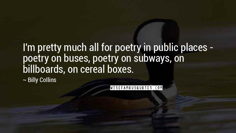 Billy Collins Quotes: I'm pretty much all for poetry in public places - poetry on buses, poetry on subways, on billboards, on cereal boxes.