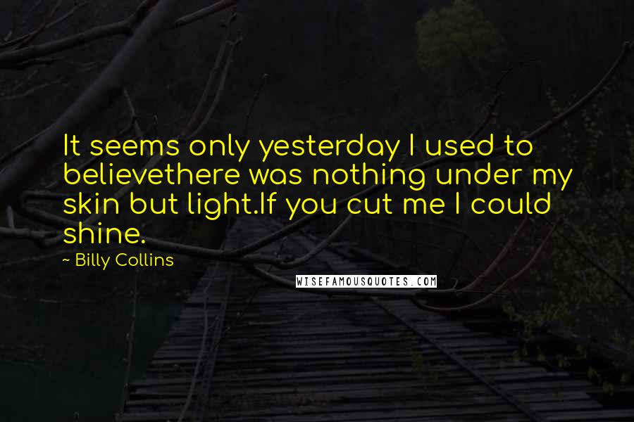 Billy Collins Quotes: It seems only yesterday I used to believethere was nothing under my skin but light.If you cut me I could shine.