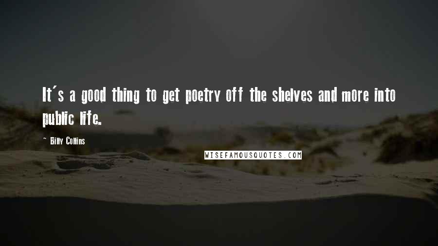 Billy Collins Quotes: It's a good thing to get poetry off the shelves and more into public life.