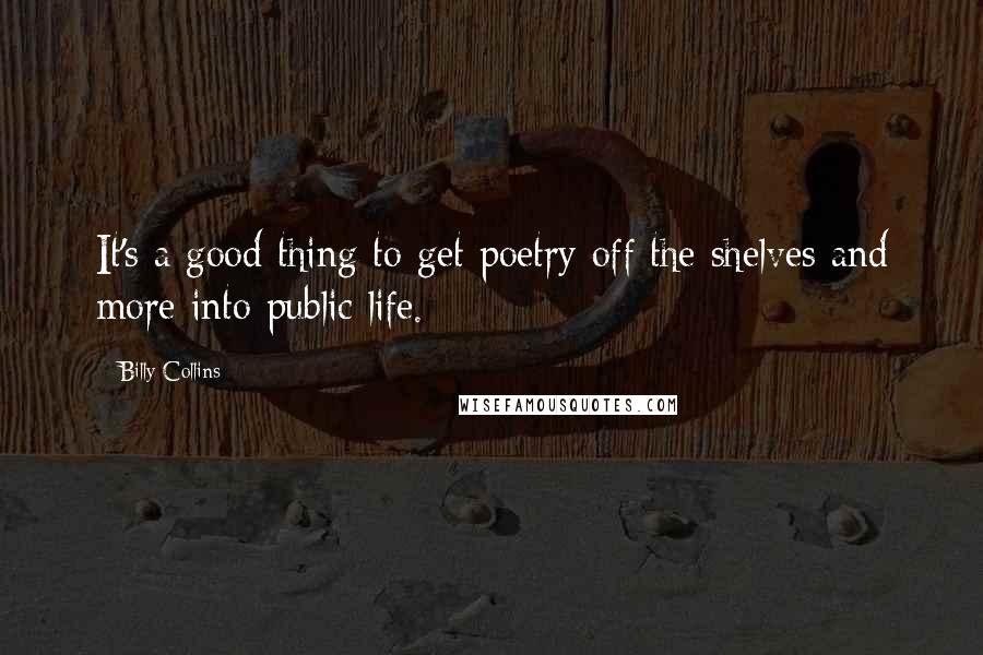 Billy Collins Quotes: It's a good thing to get poetry off the shelves and more into public life.