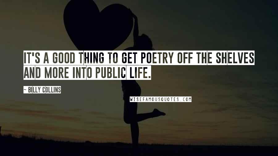 Billy Collins Quotes: It's a good thing to get poetry off the shelves and more into public life.