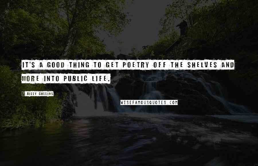 Billy Collins Quotes: It's a good thing to get poetry off the shelves and more into public life.