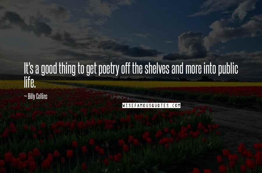Billy Collins Quotes: It's a good thing to get poetry off the shelves and more into public life.