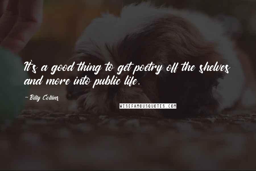 Billy Collins Quotes: It's a good thing to get poetry off the shelves and more into public life.