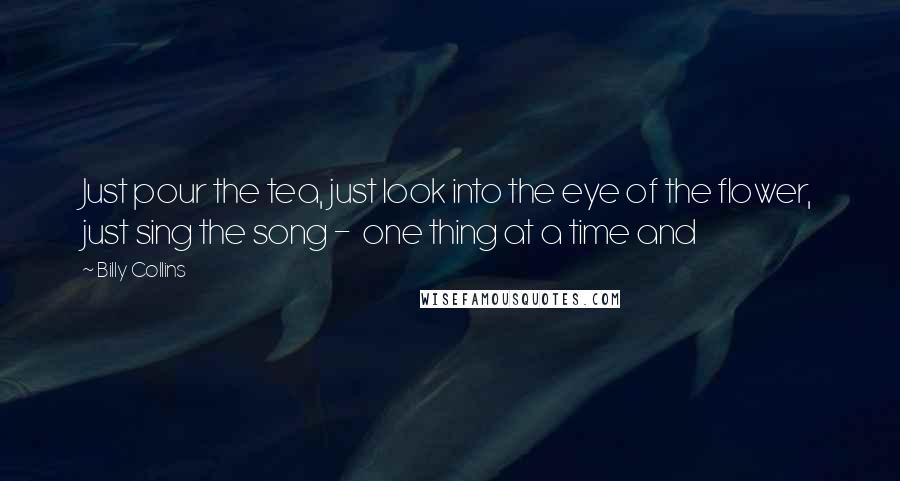 Billy Collins Quotes: Just pour the tea, just look into the eye of the flower, just sing the song - one thing at a time and