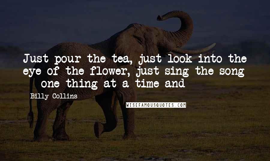 Billy Collins Quotes: Just pour the tea, just look into the eye of the flower, just sing the song - one thing at a time and