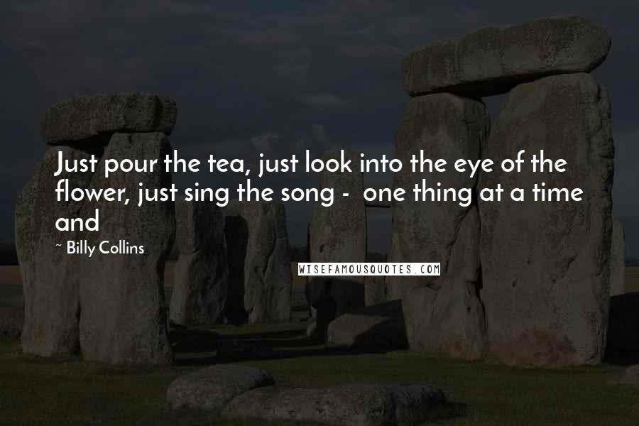 Billy Collins Quotes: Just pour the tea, just look into the eye of the flower, just sing the song - one thing at a time and