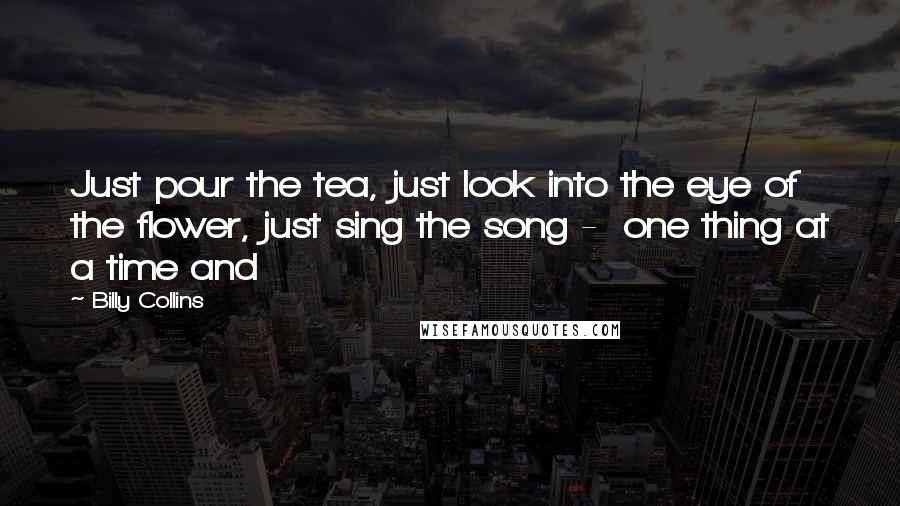 Billy Collins Quotes: Just pour the tea, just look into the eye of the flower, just sing the song - one thing at a time and