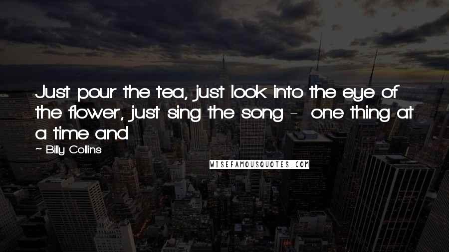 Billy Collins Quotes: Just pour the tea, just look into the eye of the flower, just sing the song -  one thing at a time and