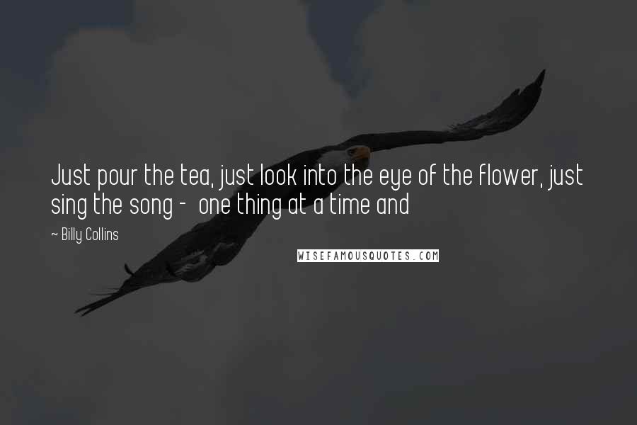 Billy Collins Quotes: Just pour the tea, just look into the eye of the flower, just sing the song - one thing at a time and
