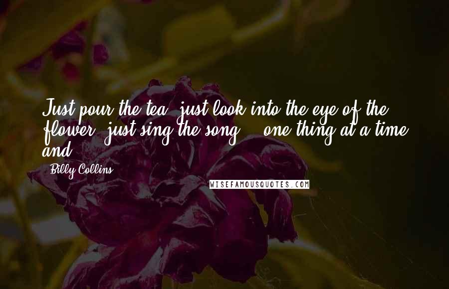 Billy Collins Quotes: Just pour the tea, just look into the eye of the flower, just sing the song - one thing at a time and
