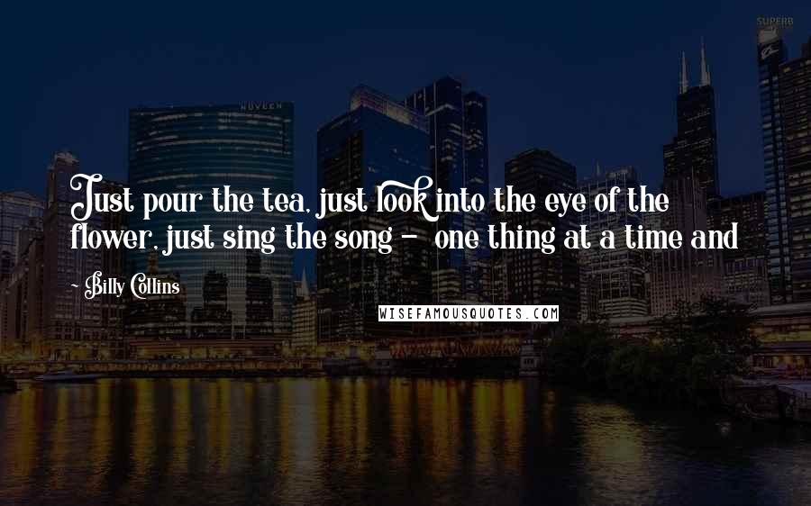 Billy Collins Quotes: Just pour the tea, just look into the eye of the flower, just sing the song - one thing at a time and