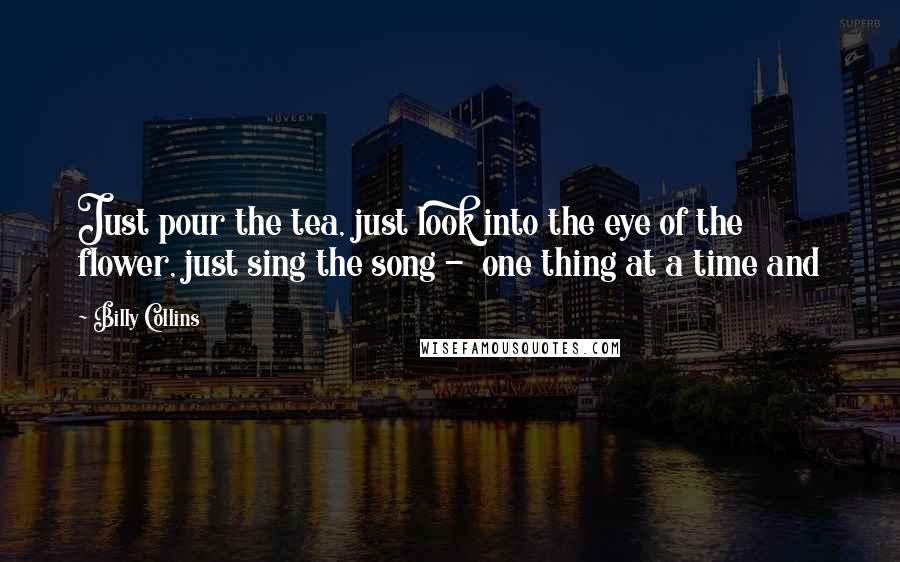 Billy Collins Quotes: Just pour the tea, just look into the eye of the flower, just sing the song -  one thing at a time and