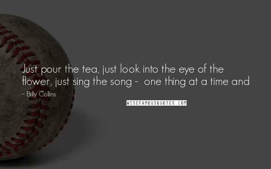 Billy Collins Quotes: Just pour the tea, just look into the eye of the flower, just sing the song - one thing at a time and