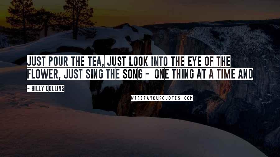 Billy Collins Quotes: Just pour the tea, just look into the eye of the flower, just sing the song - one thing at a time and