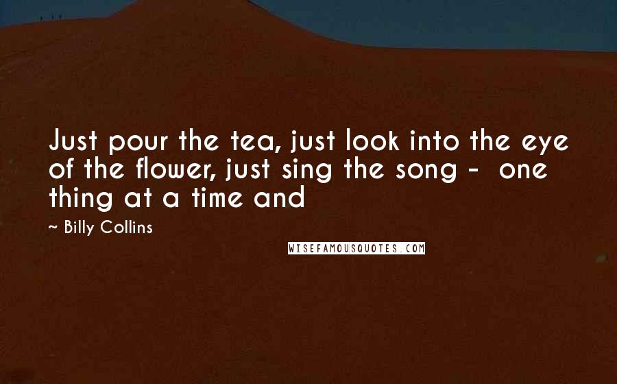 Billy Collins Quotes: Just pour the tea, just look into the eye of the flower, just sing the song - one thing at a time and