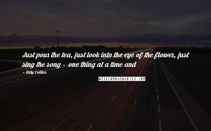 Billy Collins Quotes: Just pour the tea, just look into the eye of the flower, just sing the song - one thing at a time and