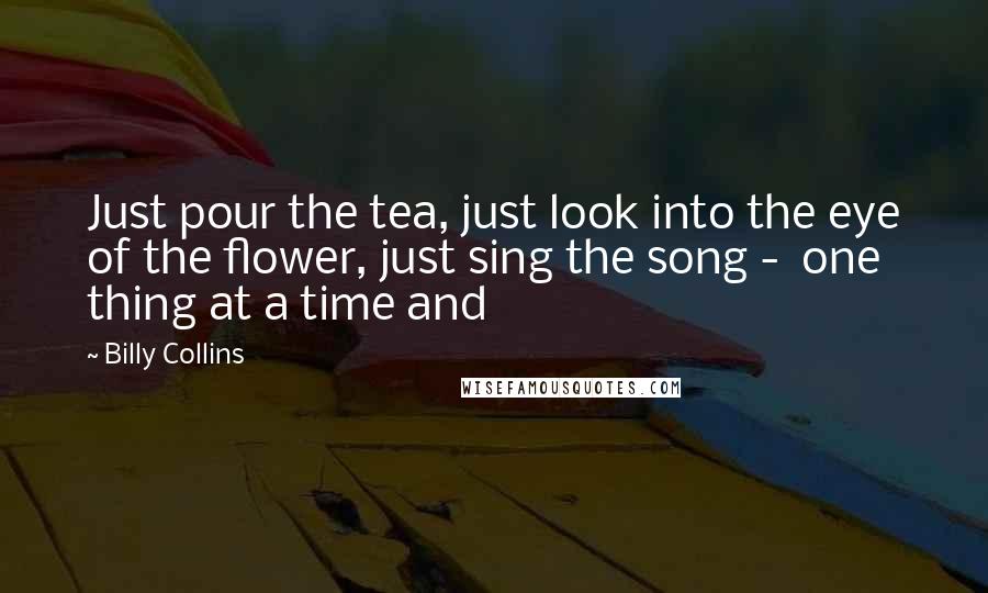 Billy Collins Quotes: Just pour the tea, just look into the eye of the flower, just sing the song - one thing at a time and